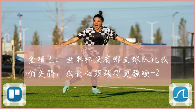 金镇圭：世界杯没有哪支球队比我们更弱，我们必须踢得更强硬