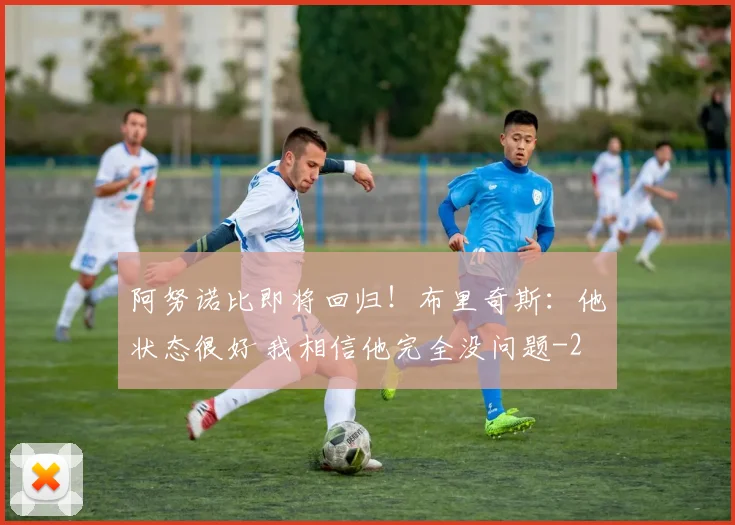 阿努诺比即将回归！布里奇斯：他状态很好 我相信他完全没问题
