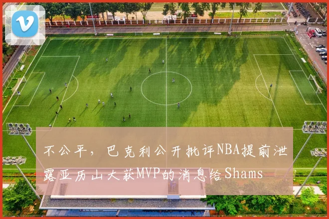 不公平，巴克利公开批评NBA提前泄露亚历山大获MVP的消息给Shams