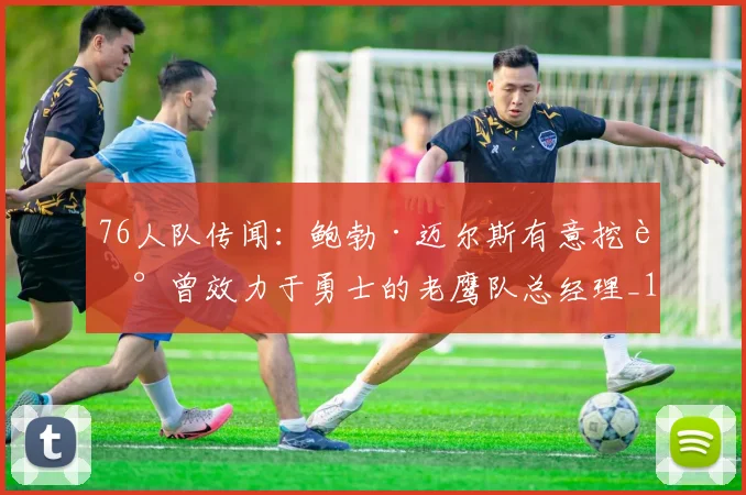 76人队传闻：鲍勃·迈尔斯有意挖走曾效力于勇士的老鹰队总经理_1