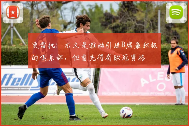 莫雷托：尤文是推动引进B席最积极的俱乐部，但首先得有欧冠资格