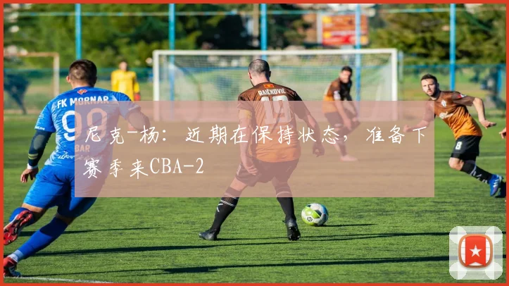 尼克-杨：近期在保持状态，准备下赛季来CBA