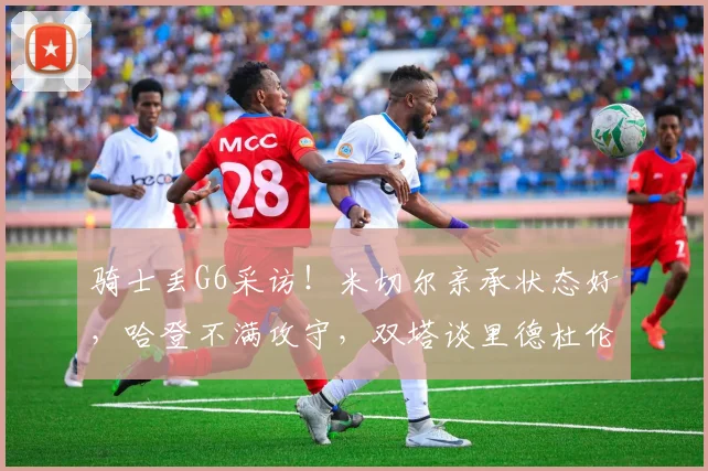 骑士丢G6采访！米切尔亲承状态好，哈登不满攻守，双塔谈里德杜伦