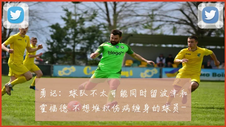 勇记：球队不太可能同时留波津和霍福德 不想堆积伤病缠身的球员
