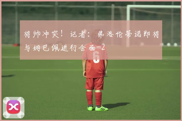 将帅冲突！记者：弗洛伦蒂诺即将与姆巴佩进行会面