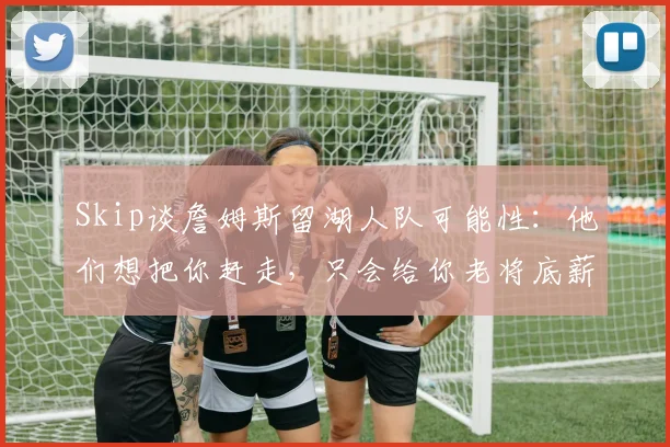 Skip谈詹姆斯留湖人队可能性：他们想把你赶走，只会给你老将底薪_1