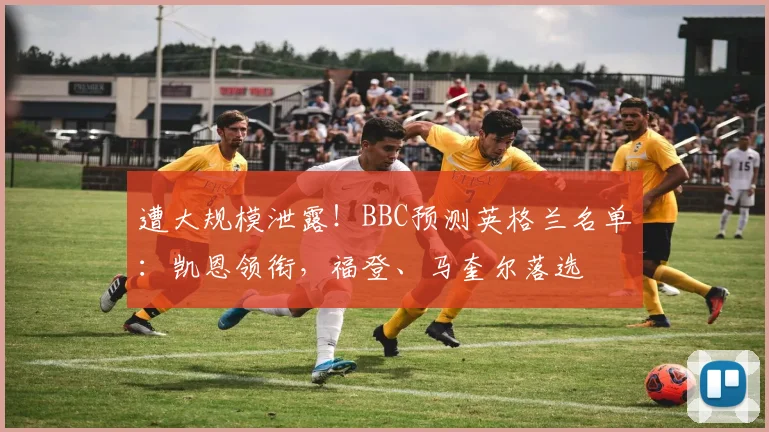 遭大规模泄露！BBC预测英格兰名单：凯恩领衔，福登、马奎尔落选