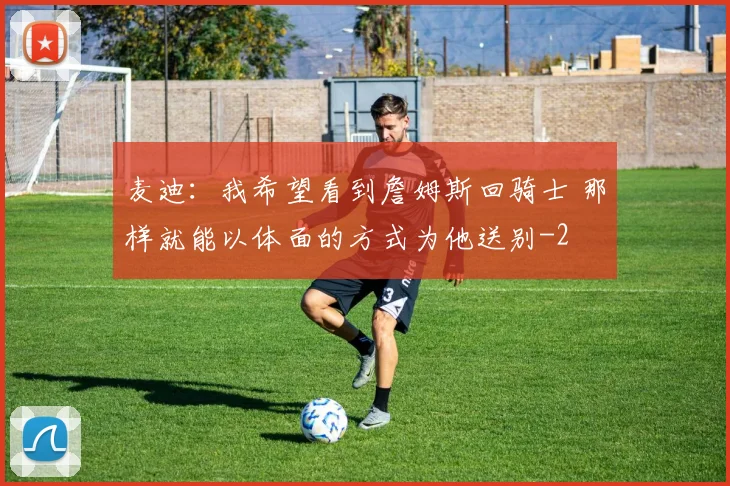 麦迪：我希望看到詹姆斯回骑士 那样就能以体面的方式为他送别