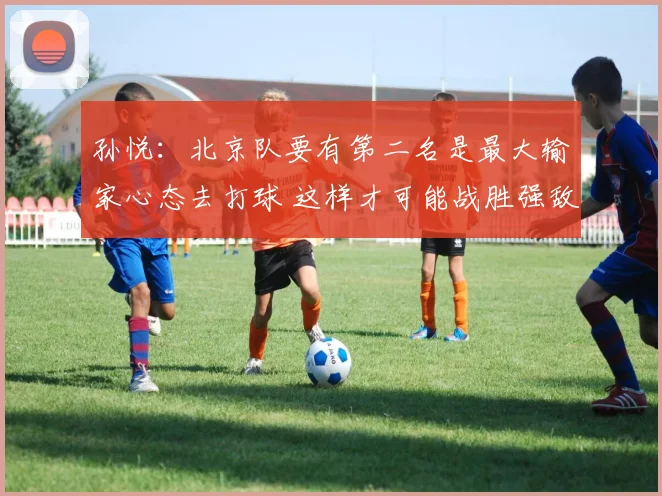 孙悦：北京队要有第二名是最大输家心态去打球 这样才可能战胜强敌