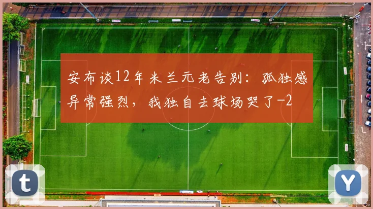 安布谈12年米兰元老告别：孤独感异常强烈，我独自去球场哭了