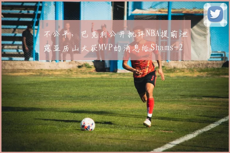 不公平，巴克利公开批评NBA提前泄露亚历山大获MVP的消息给Shams