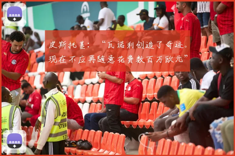 皮斯托基：“瓦诺利创造了奇迹。现在不应再随意花费数百万欧元”