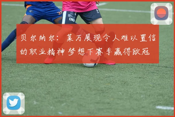 贝尔纳尔：莱万展现令人难以置信的职业精神 梦想下赛季赢得欧冠