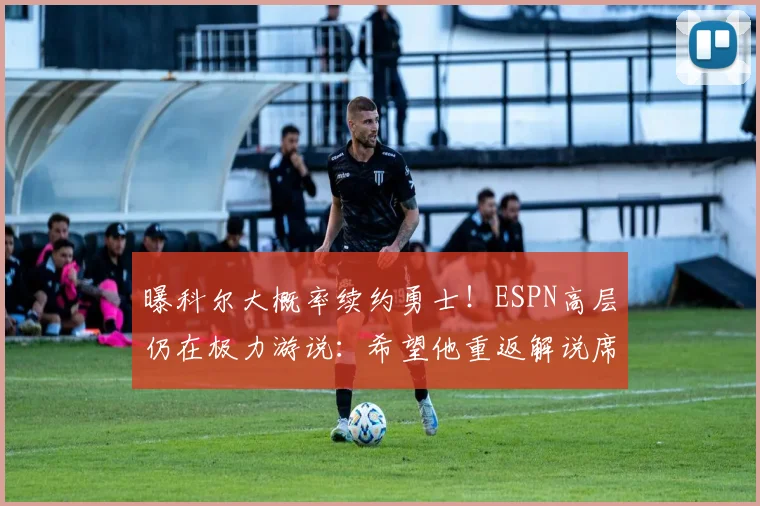 曝科尔大概率续约勇士！ESPN高层仍在极力游说：希望他重返解说席