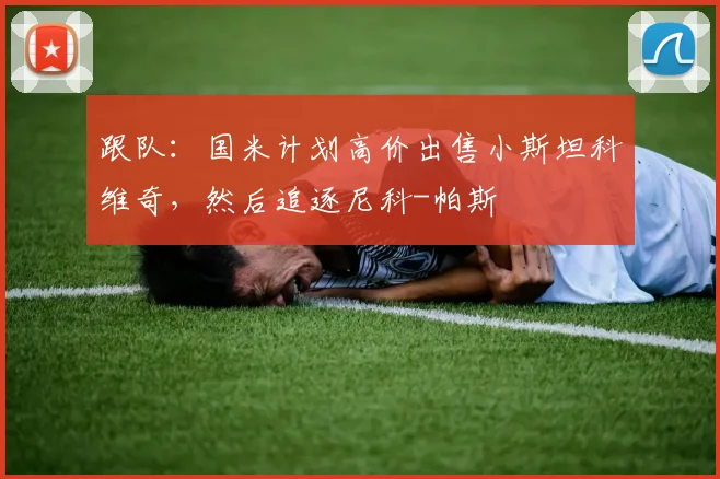 跟队：国米计划高价出售小斯坦科维奇，然后追逐尼科-帕斯