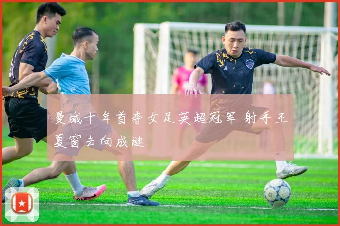 曼城十年首夺女足英超冠军 射手王夏窗去向成谜