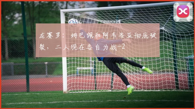 龙赛罗：姆巴佩和阿韦洛亚彻底破裂，二人现在各自为战