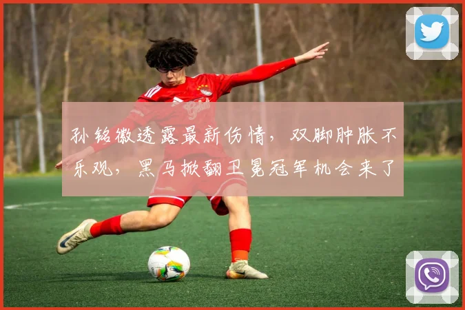 孙铭徽透露最新伤情，双脚肿胀不乐观，黑马掀翻卫冕冠军机会来了