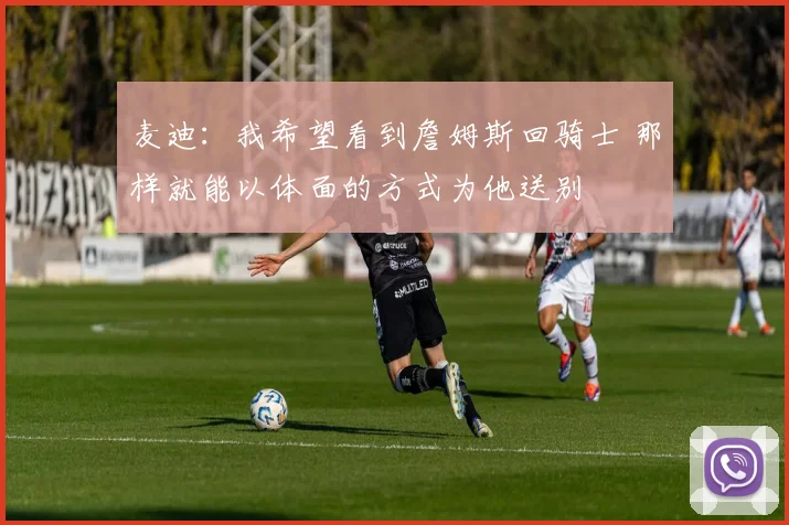 麦迪：我希望看到詹姆斯回骑士 那样就能以体面的方式为他送别