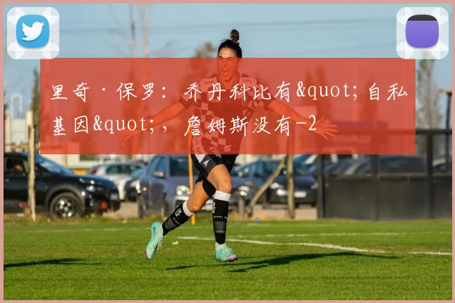 里奇·保罗：乔丹科比有"自私基因"，詹姆斯没有