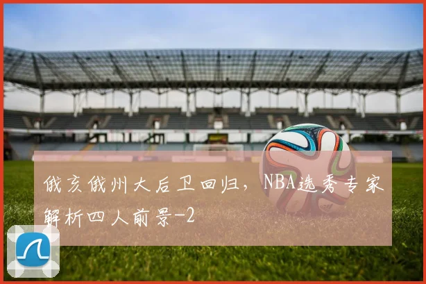 俄亥俄州大后卫回归，NBA选秀专家解析四人前景