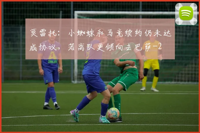 莫雷托：小蜘蛛和马竞续约仍未达成协议，若离队更倾向去巴萨