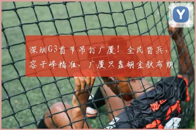 深圳G3首节吊打广厦！全民皆兵，容子峰精准，广厦只靠胡金秋布朗