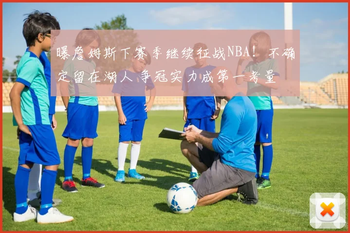 曝詹姆斯下赛季继续征战NBA！不确定留在湖人 争冠实力成第一考量
