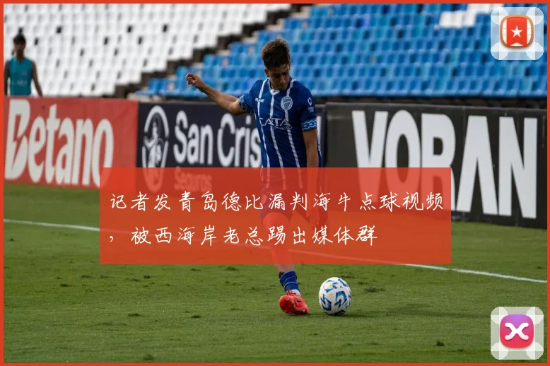 记者发青岛德比漏判海牛点球视频，被西海岸老总踢出媒体群