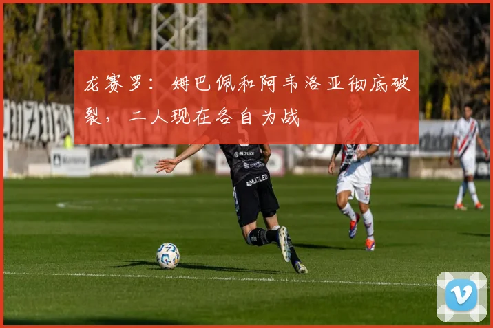龙赛罗：姆巴佩和阿韦洛亚彻底破裂，二人现在各自为战