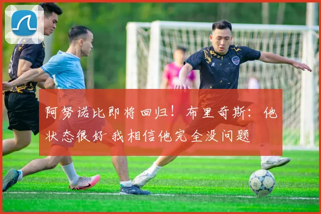 阿努诺比即将回归！布里奇斯：他状态很好 我相信他完全没问题