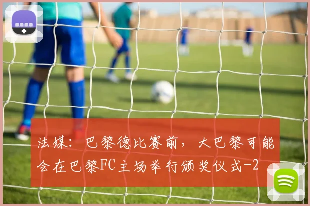 法媒：巴黎德比赛前，大巴黎可能会在巴黎FC主场举行颁奖仪式