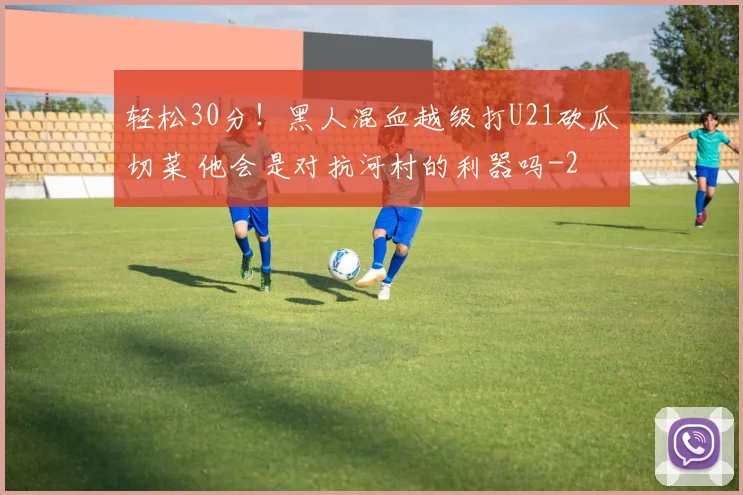 轻松30分！黑人混血越级打U21砍瓜切菜 他会是对抗河村的利器吗