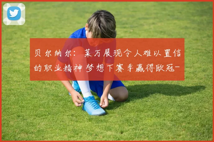 贝尔纳尔：莱万展现令人难以置信的职业精神 梦想下赛季赢得欧冠