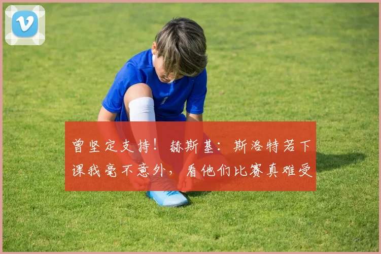 曾坚定支持！赫斯基：斯洛特若下课我毫不意外，看他们比赛真难受