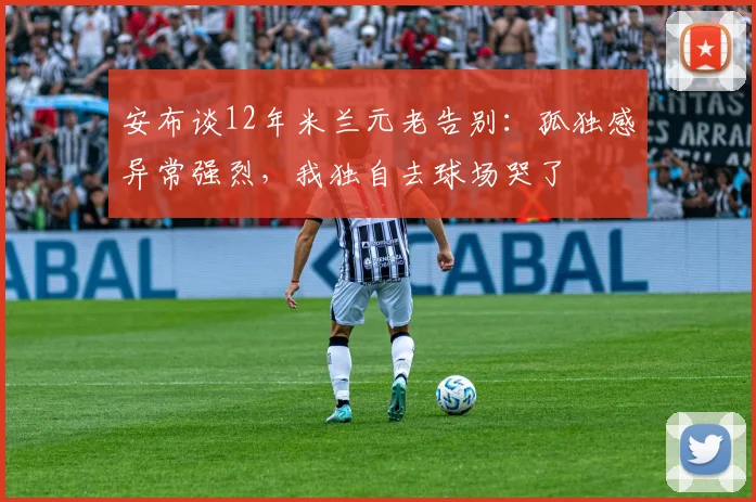 安布谈12年米兰元老告别：孤独感异常强烈，我独自去球场哭了