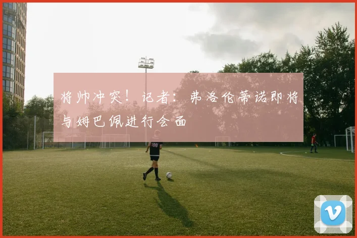 将帅冲突！记者：弗洛伦蒂诺即将与姆巴佩进行会面