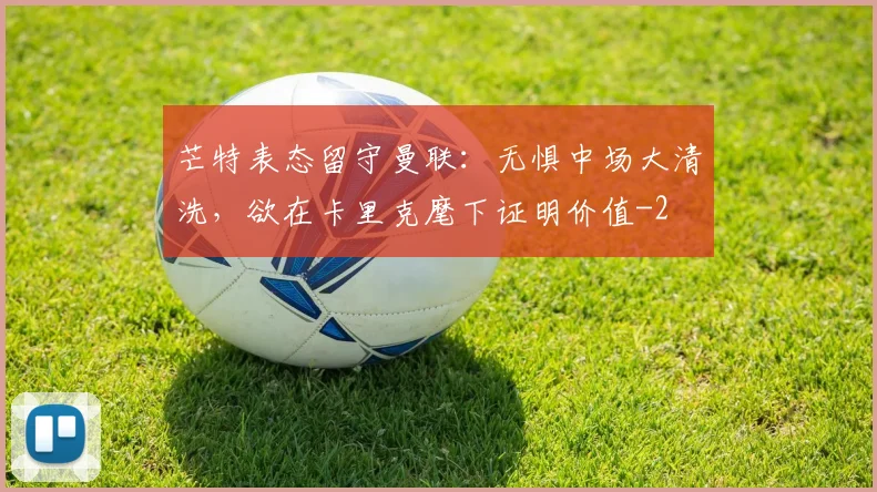 芒特表态留守曼联：无惧中场大清洗，欲在卡里克麾下证明价值
