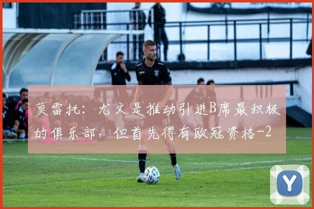 莫雷托：尤文是推动引进B席最积极的俱乐部，但首先得有欧冠资格