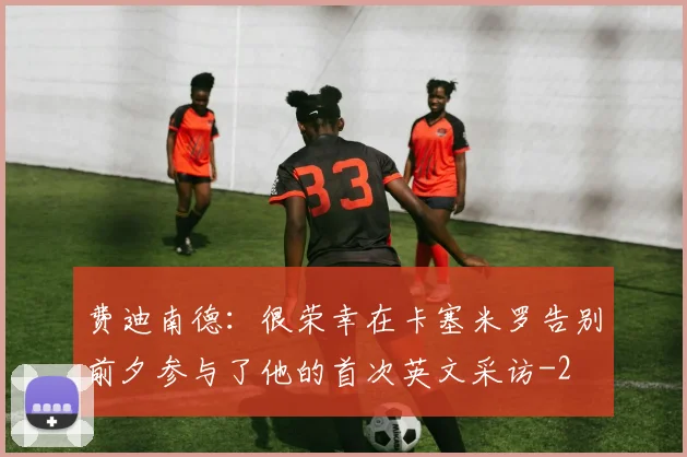 费迪南德：很荣幸在卡塞米罗告别前夕参与了他的首次英文采访