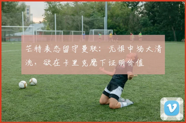 芒特表态留守曼联：无惧中场大清洗，欲在卡里克麾下证明价值