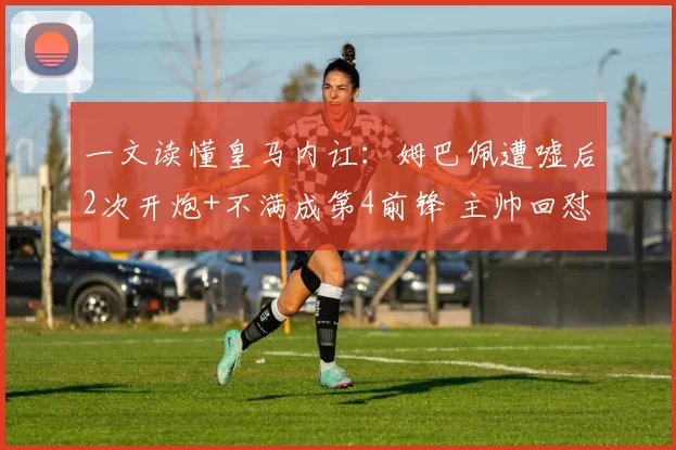 一文读懂皇马内讧：姆巴佩遭嘘后2次开炮+不满成第4前锋 主帅回怼