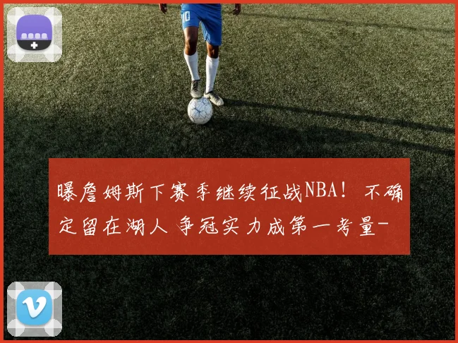 曝詹姆斯下赛季继续征战NBA！不确定留在湖人 争冠实力成第一考量