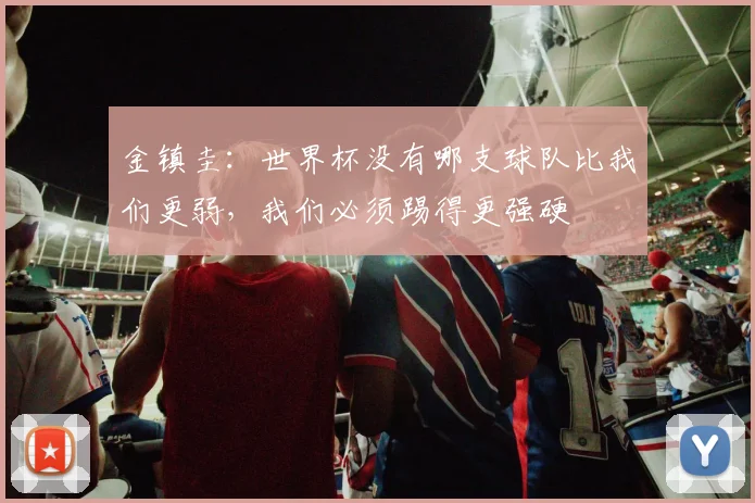 金镇圭：世界杯没有哪支球队比我们更弱，我们必须踢得更强硬