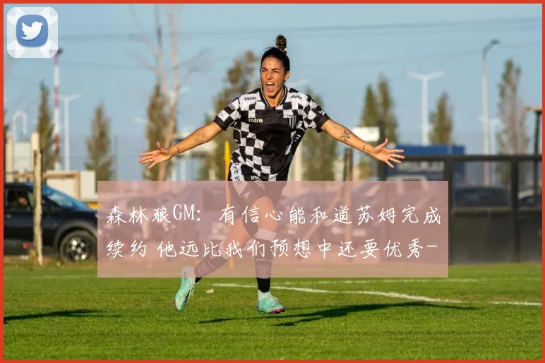 森林狼GM：有信心能和道苏姆完成续约 他远比我们预想中还要优秀