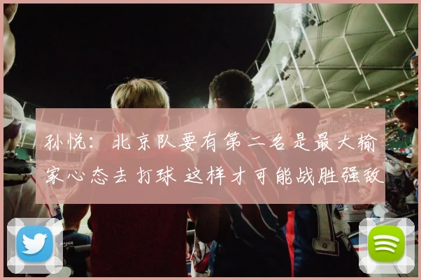 孙悦：北京队要有第二名是最大输家心态去打球 这样才可能战胜强敌