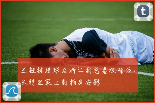 王钰栋进球后浙江副总喜极而泣，米特里策上前拍肩安慰