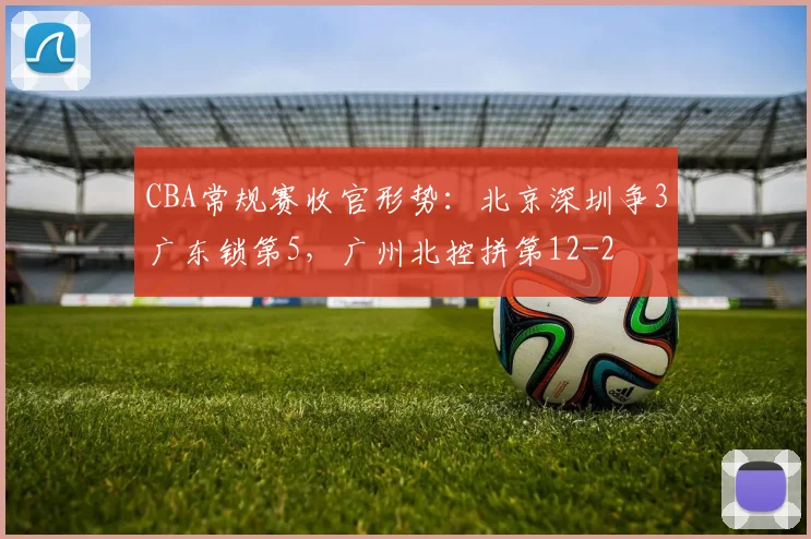 CBA常规赛收官形势：北京深圳争3广东锁第5，广州北控拼第12