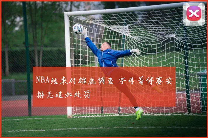 NBA结束对雄鹿调查 字母哥停赛安排无追加处罚
