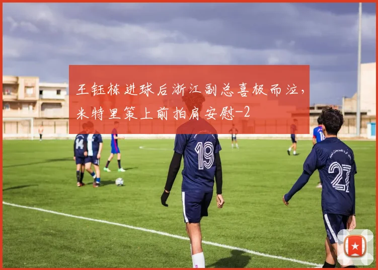 王钰栋进球后浙江副总喜极而泣，米特里策上前拍肩安慰